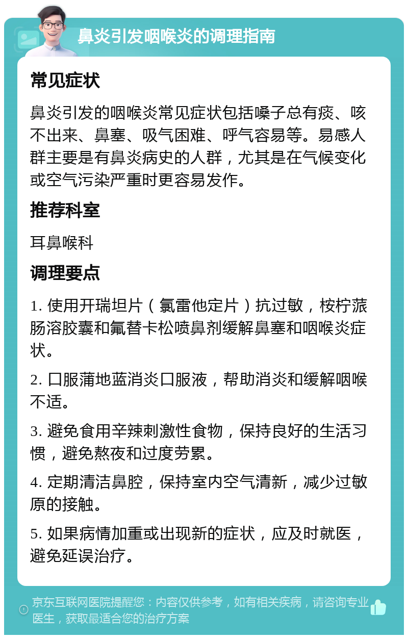 鼻炎引发咽喉炎的调理指南 常见症状 鼻炎引发的咽喉炎常见症状包括嗓子总有痰、咳不出来、鼻塞、吸气困难、呼气容易等。易感人群主要是有鼻炎病史的人群，尤其是在气候变化或空气污染严重时更容易发作。 推荐科室 耳鼻喉科 调理要点 1. 使用开瑞坦片（氯雷他定片）抗过敏，桉柠蒎肠溶胶囊和氟替卡松喷鼻剂缓解鼻塞和咽喉炎症状。 2. 口服蒲地蓝消炎口服液，帮助消炎和缓解咽喉不适。 3. 避免食用辛辣刺激性食物，保持良好的生活习惯，避免熬夜和过度劳累。 4. 定期清洁鼻腔，保持室内空气清新，减少过敏原的接触。 5. 如果病情加重或出现新的症状，应及时就医，避免延误治疗。