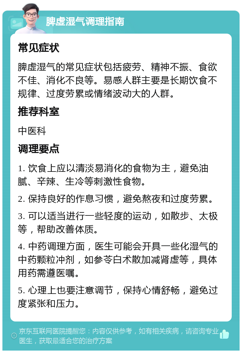 脾虚湿气调理指南 常见症状 脾虚湿气的常见症状包括疲劳、精神不振、食欲不佳、消化不良等。易感人群主要是长期饮食不规律、过度劳累或情绪波动大的人群。 推荐科室 中医科 调理要点 1. 饮食上应以清淡易消化的食物为主，避免油腻、辛辣、生冷等刺激性食物。 2. 保持良好的作息习惯，避免熬夜和过度劳累。 3. 可以适当进行一些轻度的运动，如散步、太极等，帮助改善体质。 4. 中药调理方面，医生可能会开具一些化湿气的中药颗粒冲剂，如参苓白术散加减肾虚等，具体用药需遵医嘱。 5. 心理上也要注意调节，保持心情舒畅，避免过度紧张和压力。