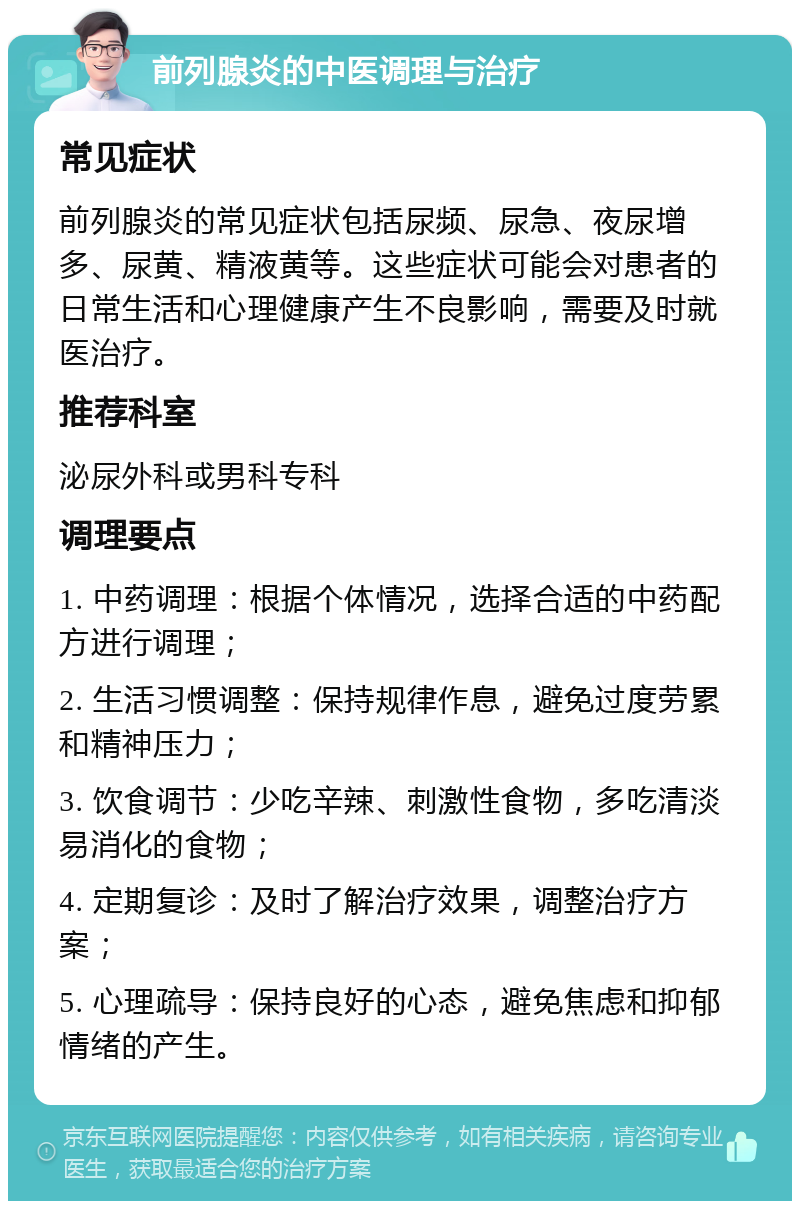 前列腺炎的中医调理与治疗 常见症状 前列腺炎的常见症状包括尿频、尿急、夜尿增多、尿黄、精液黄等。这些症状可能会对患者的日常生活和心理健康产生不良影响，需要及时就医治疗。 推荐科室 泌尿外科或男科专科 调理要点 1. 中药调理：根据个体情况，选择合适的中药配方进行调理； 2. 生活习惯调整：保持规律作息，避免过度劳累和精神压力； 3. 饮食调节：少吃辛辣、刺激性食物，多吃清淡易消化的食物； 4. 定期复诊：及时了解治疗效果，调整治疗方案； 5. 心理疏导：保持良好的心态，避免焦虑和抑郁情绪的产生。