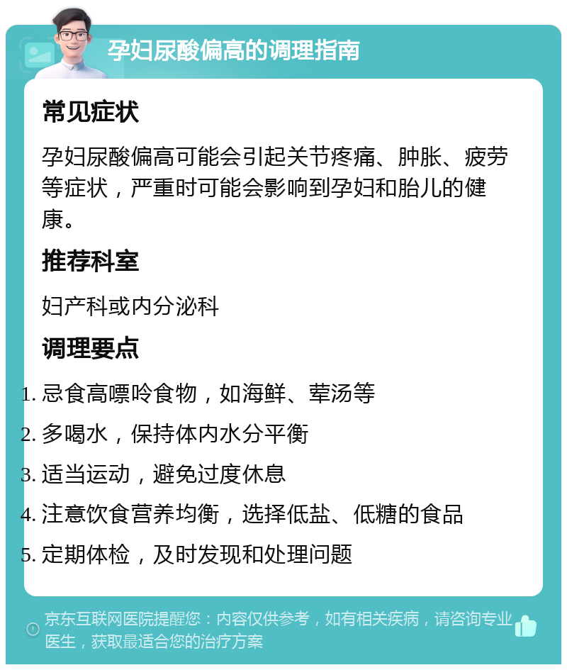 孕妇尿酸偏高的调理指南 常见症状 孕妇尿酸偏高可能会引起关节疼痛、肿胀、疲劳等症状，严重时可能会影响到孕妇和胎儿的健康。 推荐科室 妇产科或内分泌科 调理要点 忌食高嘌呤食物，如海鲜、荤汤等 多喝水，保持体内水分平衡 适当运动，避免过度休息 注意饮食营养均衡，选择低盐、低糖的食品 定期体检，及时发现和处理问题