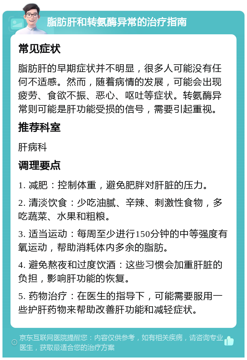 脂肪肝和转氨酶异常的治疗指南 常见症状 脂肪肝的早期症状并不明显，很多人可能没有任何不适感。然而，随着病情的发展，可能会出现疲劳、食欲不振、恶心、呕吐等症状。转氨酶异常则可能是肝功能受损的信号，需要引起重视。 推荐科室 肝病科 调理要点 1. 减肥：控制体重，避免肥胖对肝脏的压力。 2. 清淡饮食：少吃油腻、辛辣、刺激性食物，多吃蔬菜、水果和粗粮。 3. 适当运动：每周至少进行150分钟的中等强度有氧运动，帮助消耗体内多余的脂肪。 4. 避免熬夜和过度饮酒：这些习惯会加重肝脏的负担，影响肝功能的恢复。 5. 药物治疗：在医生的指导下，可能需要服用一些护肝药物来帮助改善肝功能和减轻症状。