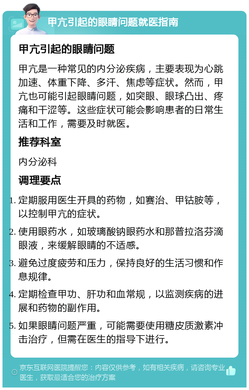 甲亢引起的眼睛问题就医指南 甲亢引起的眼睛问题 甲亢是一种常见的内分泌疾病，主要表现为心跳加速、体重下降、多汗、焦虑等症状。然而，甲亢也可能引起眼睛问题，如突眼、眼球凸出、疼痛和干涩等。这些症状可能会影响患者的日常生活和工作，需要及时就医。 推荐科室 内分泌科 调理要点 定期服用医生开具的药物，如赛治、甲钴胺等，以控制甲亢的症状。 使用眼药水，如玻璃酸钠眼药水和那普拉洛芬滴眼液，来缓解眼睛的不适感。 避免过度疲劳和压力，保持良好的生活习惯和作息规律。 定期检查甲功、肝功和血常规，以监测疾病的进展和药物的副作用。 如果眼睛问题严重，可能需要使用糖皮质激素冲击治疗，但需在医生的指导下进行。