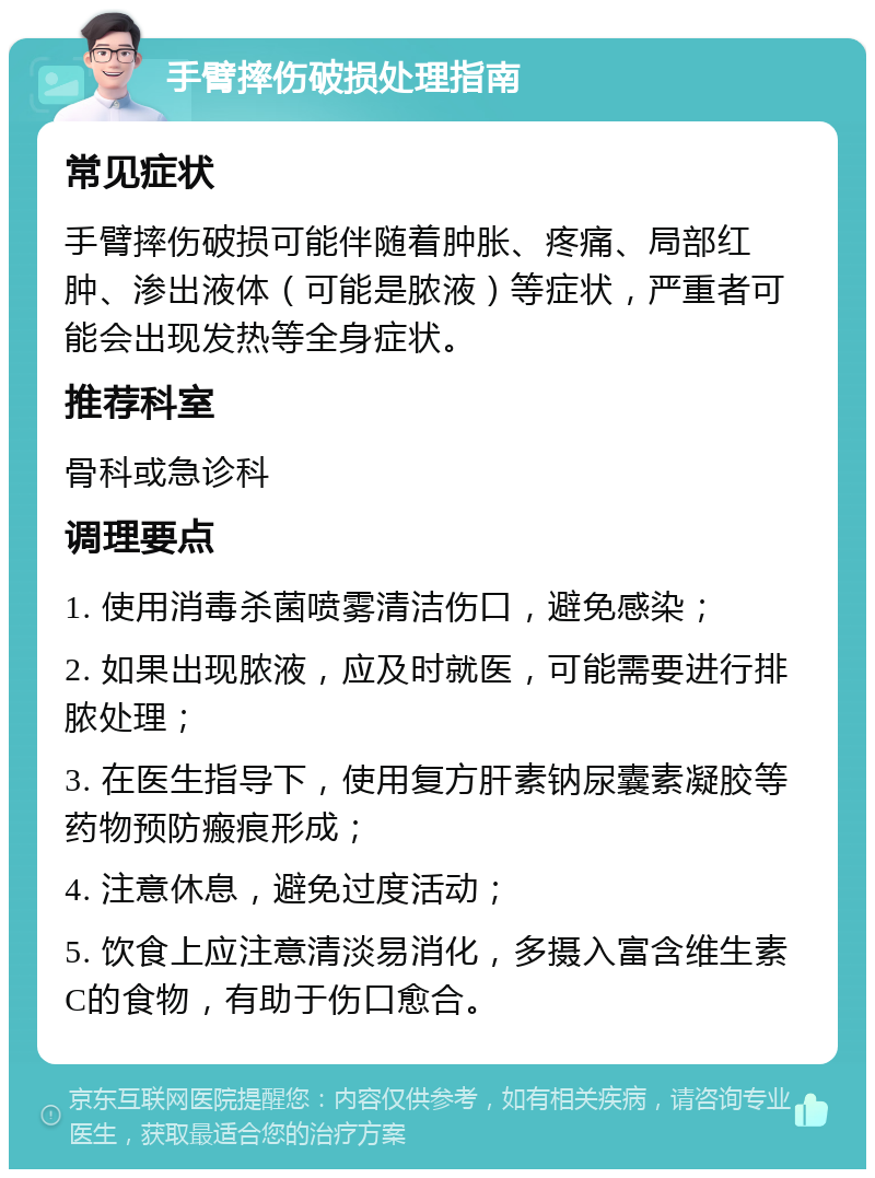 手臂摔伤破损处理指南 常见症状 手臂摔伤破损可能伴随着肿胀、疼痛、局部红肿、渗出液体（可能是脓液）等症状，严重者可能会出现发热等全身症状。 推荐科室 骨科或急诊科 调理要点 1. 使用消毒杀菌喷雾清洁伤口，避免感染； 2. 如果出现脓液，应及时就医，可能需要进行排脓处理； 3. 在医生指导下，使用复方肝素钠尿囊素凝胶等药物预防瘢痕形成； 4. 注意休息，避免过度活动； 5. 饮食上应注意清淡易消化，多摄入富含维生素C的食物，有助于伤口愈合。