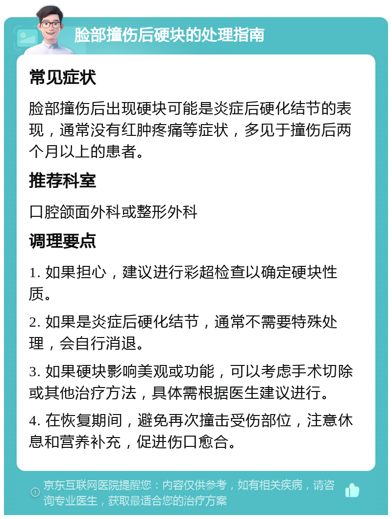 脸部撞伤后硬块的处理指南 常见症状 脸部撞伤后出现硬块可能是炎症后硬化结节的表现，通常没有红肿疼痛等症状，多见于撞伤后两个月以上的患者。 推荐科室 口腔颌面外科或整形外科 调理要点 1. 如果担心，建议进行彩超检查以确定硬块性质。 2. 如果是炎症后硬化结节，通常不需要特殊处理，会自行消退。 3. 如果硬块影响美观或功能，可以考虑手术切除或其他治疗方法，具体需根据医生建议进行。 4. 在恢复期间，避免再次撞击受伤部位，注意休息和营养补充，促进伤口愈合。