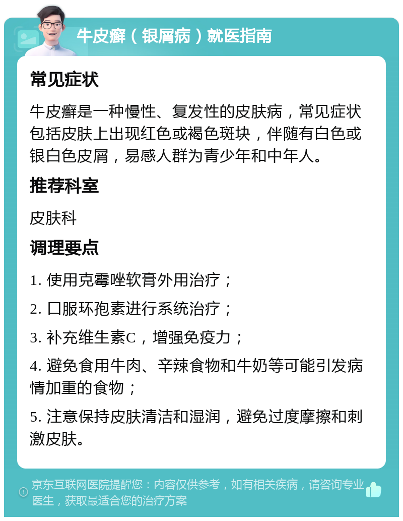 牛皮癣（银屑病）就医指南 常见症状 牛皮癣是一种慢性、复发性的皮肤病，常见症状包括皮肤上出现红色或褐色斑块，伴随有白色或银白色皮屑，易感人群为青少年和中年人。 推荐科室 皮肤科 调理要点 1. 使用克霉唑软膏外用治疗； 2. 口服环孢素进行系统治疗； 3. 补充维生素C，增强免疫力； 4. 避免食用牛肉、辛辣食物和牛奶等可能引发病情加重的食物； 5. 注意保持皮肤清洁和湿润，避免过度摩擦和刺激皮肤。