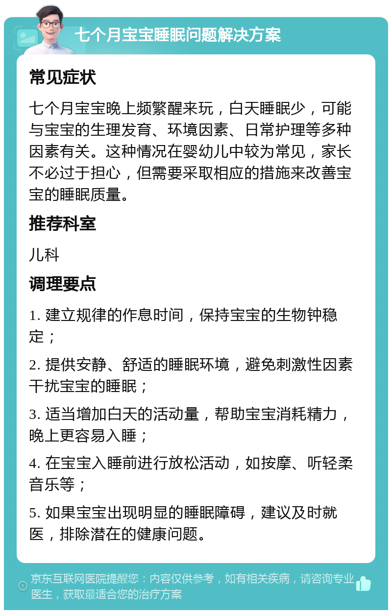 七个月宝宝睡眠问题解决方案 常见症状 七个月宝宝晚上频繁醒来玩，白天睡眠少，可能与宝宝的生理发育、环境因素、日常护理等多种因素有关。这种情况在婴幼儿中较为常见，家长不必过于担心，但需要采取相应的措施来改善宝宝的睡眠质量。 推荐科室 儿科 调理要点 1. 建立规律的作息时间，保持宝宝的生物钟稳定； 2. 提供安静、舒适的睡眠环境，避免刺激性因素干扰宝宝的睡眠； 3. 适当增加白天的活动量，帮助宝宝消耗精力，晚上更容易入睡； 4. 在宝宝入睡前进行放松活动，如按摩、听轻柔音乐等； 5. 如果宝宝出现明显的睡眠障碍，建议及时就医，排除潜在的健康问题。