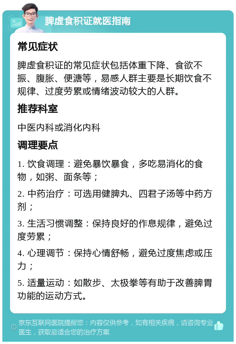 脾虚食积证就医指南 常见症状 脾虚食积证的常见症状包括体重下降、食欲不振、腹胀、便溏等，易感人群主要是长期饮食不规律、过度劳累或情绪波动较大的人群。 推荐科室 中医内科或消化内科 调理要点 1. 饮食调理：避免暴饮暴食，多吃易消化的食物，如粥、面条等； 2. 中药治疗：可选用健脾丸、四君子汤等中药方剂； 3. 生活习惯调整：保持良好的作息规律，避免过度劳累； 4. 心理调节：保持心情舒畅，避免过度焦虑或压力； 5. 适量运动：如散步、太极拳等有助于改善脾胃功能的运动方式。