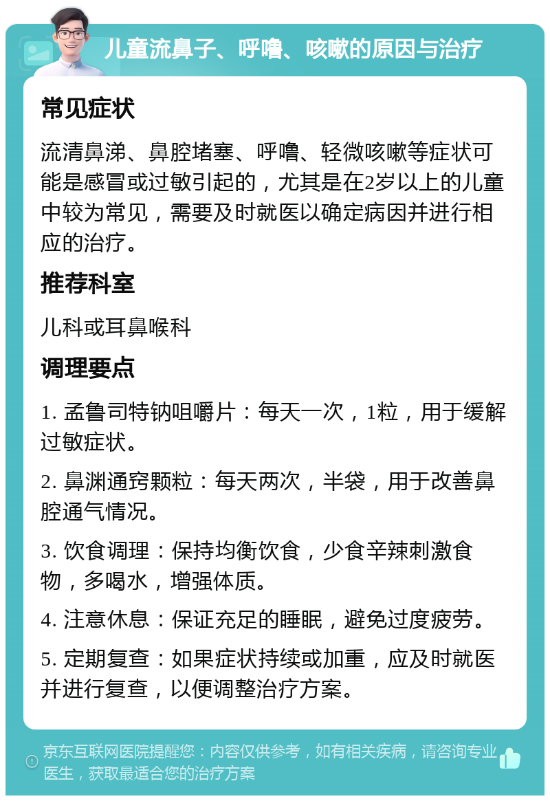 儿童流鼻子、呼噜、咳嗽的原因与治疗 常见症状 流清鼻涕、鼻腔堵塞、呼噜、轻微咳嗽等症状可能是感冒或过敏引起的，尤其是在2岁以上的儿童中较为常见，需要及时就医以确定病因并进行相应的治疗。 推荐科室 儿科或耳鼻喉科 调理要点 1. 孟鲁司特钠咀嚼片：每天一次，1粒，用于缓解过敏症状。 2. 鼻渊通窍颗粒：每天两次，半袋，用于改善鼻腔通气情况。 3. 饮食调理：保持均衡饮食，少食辛辣刺激食物，多喝水，增强体质。 4. 注意休息：保证充足的睡眠，避免过度疲劳。 5. 定期复查：如果症状持续或加重，应及时就医并进行复查，以便调整治疗方案。