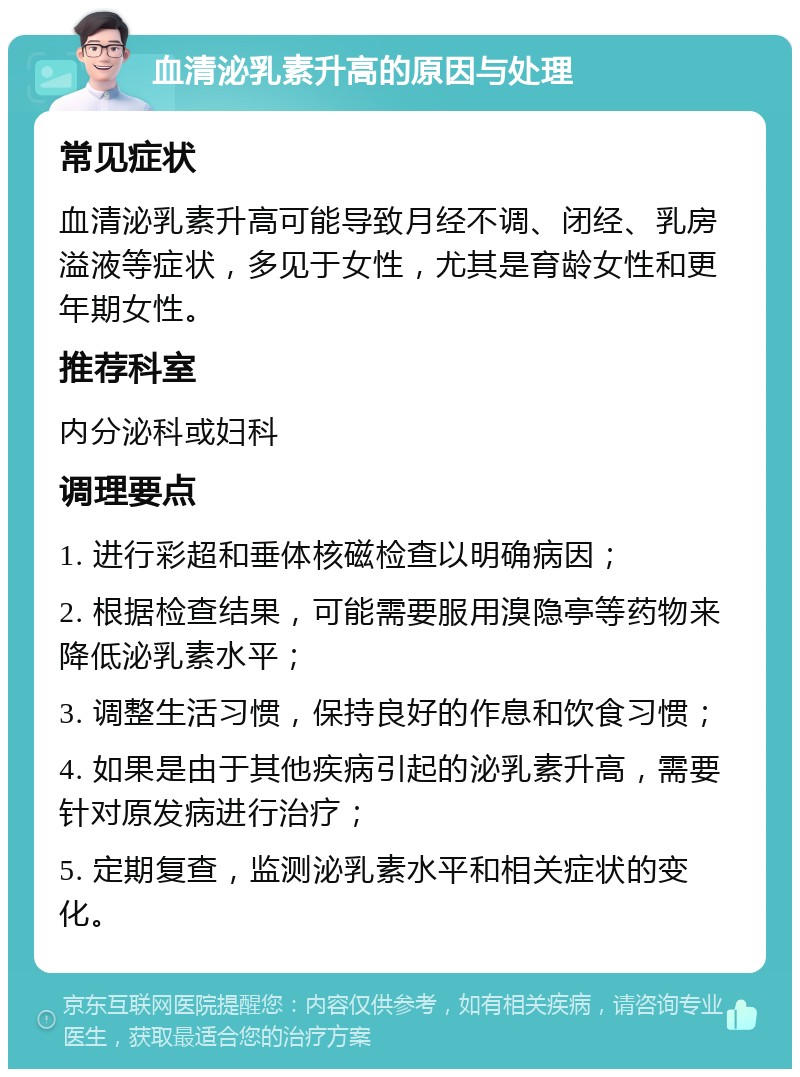 血清泌乳素升高的原因与处理 常见症状 血清泌乳素升高可能导致月经不调、闭经、乳房溢液等症状，多见于女性，尤其是育龄女性和更年期女性。 推荐科室 内分泌科或妇科 调理要点 1. 进行彩超和垂体核磁检查以明确病因； 2. 根据检查结果，可能需要服用溴隐亭等药物来降低泌乳素水平； 3. 调整生活习惯，保持良好的作息和饮食习惯； 4. 如果是由于其他疾病引起的泌乳素升高，需要针对原发病进行治疗； 5. 定期复查，监测泌乳素水平和相关症状的变化。