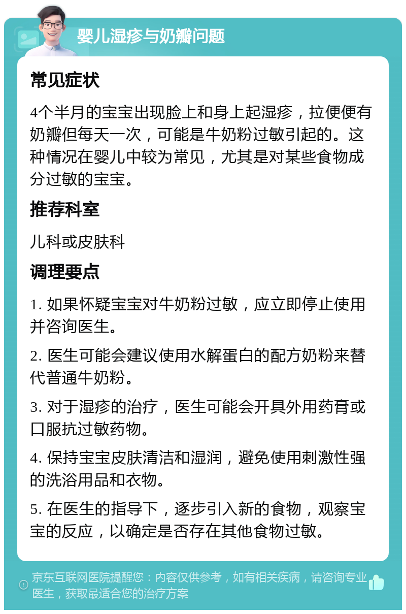 婴儿湿疹与奶瓣问题 常见症状 4个半月的宝宝出现脸上和身上起湿疹，拉便便有奶瓣但每天一次，可能是牛奶粉过敏引起的。这种情况在婴儿中较为常见，尤其是对某些食物成分过敏的宝宝。 推荐科室 儿科或皮肤科 调理要点 1. 如果怀疑宝宝对牛奶粉过敏，应立即停止使用并咨询医生。 2. 医生可能会建议使用水解蛋白的配方奶粉来替代普通牛奶粉。 3. 对于湿疹的治疗，医生可能会开具外用药膏或口服抗过敏药物。 4. 保持宝宝皮肤清洁和湿润，避免使用刺激性强的洗浴用品和衣物。 5. 在医生的指导下，逐步引入新的食物，观察宝宝的反应，以确定是否存在其他食物过敏。