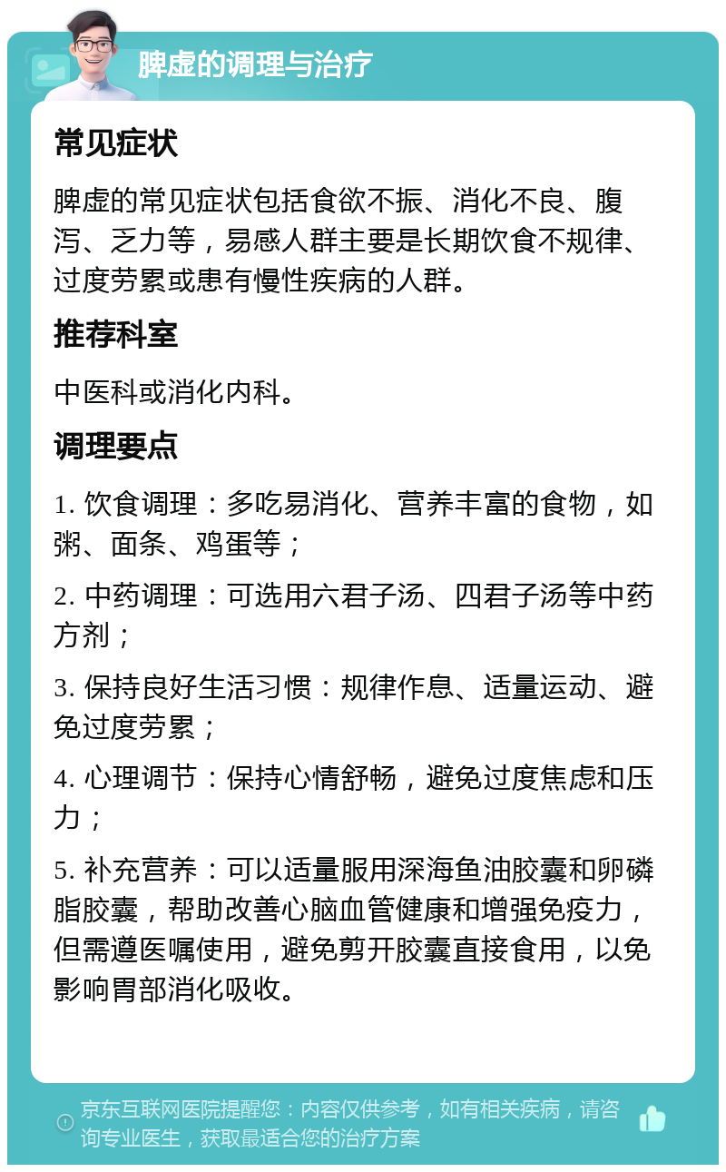 脾虚的调理与治疗 常见症状 脾虚的常见症状包括食欲不振、消化不良、腹泻、乏力等，易感人群主要是长期饮食不规律、过度劳累或患有慢性疾病的人群。 推荐科室 中医科或消化内科。 调理要点 1. 饮食调理：多吃易消化、营养丰富的食物，如粥、面条、鸡蛋等； 2. 中药调理：可选用六君子汤、四君子汤等中药方剂； 3. 保持良好生活习惯：规律作息、适量运动、避免过度劳累； 4. 心理调节：保持心情舒畅，避免过度焦虑和压力； 5. 补充营养：可以适量服用深海鱼油胶囊和卵磷脂胶囊，帮助改善心脑血管健康和增强免疫力，但需遵医嘱使用，避免剪开胶囊直接食用，以免影响胃部消化吸收。