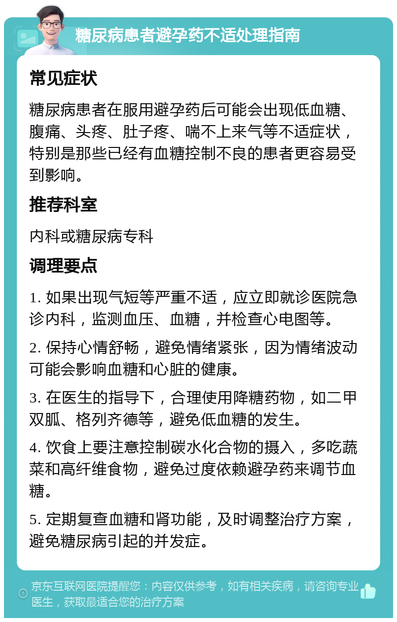 糖尿病患者避孕药不适处理指南 常见症状 糖尿病患者在服用避孕药后可能会出现低血糖、腹痛、头疼、肚子疼、喘不上来气等不适症状，特别是那些已经有血糖控制不良的患者更容易受到影响。 推荐科室 内科或糖尿病专科 调理要点 1. 如果出现气短等严重不适，应立即就诊医院急诊内科，监测血压、血糖，并检查心电图等。 2. 保持心情舒畅，避免情绪紧张，因为情绪波动可能会影响血糖和心脏的健康。 3. 在医生的指导下，合理使用降糖药物，如二甲双胍、格列齐德等，避免低血糖的发生。 4. 饮食上要注意控制碳水化合物的摄入，多吃蔬菜和高纤维食物，避免过度依赖避孕药来调节血糖。 5. 定期复查血糖和肾功能，及时调整治疗方案，避免糖尿病引起的并发症。