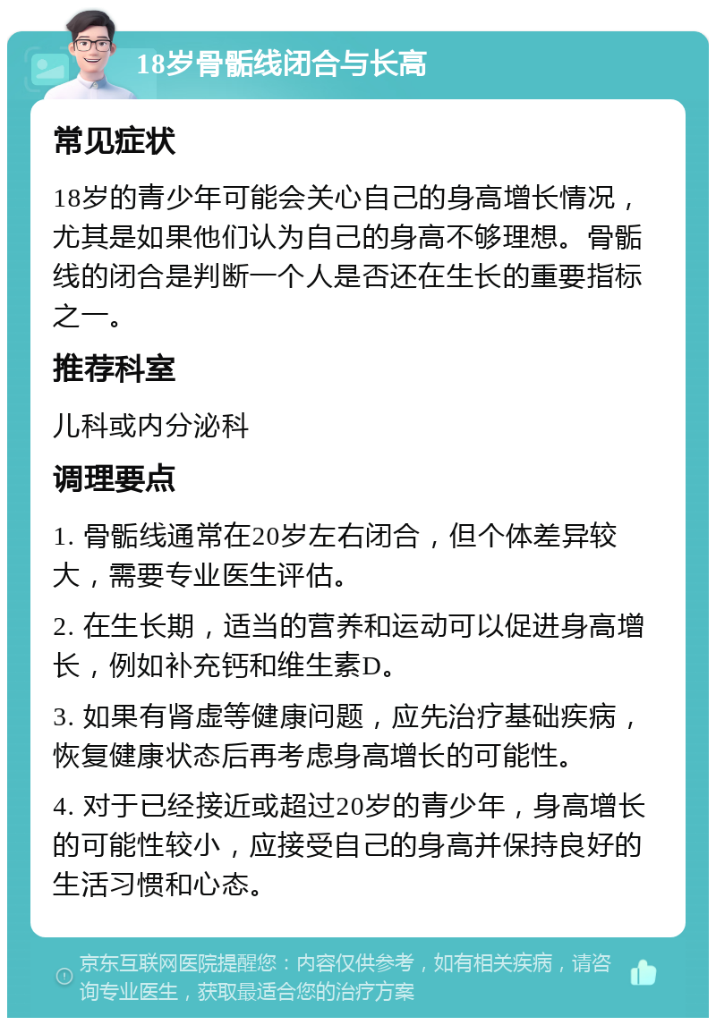 18岁骨骺线闭合与长高 常见症状 18岁的青少年可能会关心自己的身高增长情况，尤其是如果他们认为自己的身高不够理想。骨骺线的闭合是判断一个人是否还在生长的重要指标之一。 推荐科室 儿科或内分泌科 调理要点 1. 骨骺线通常在20岁左右闭合，但个体差异较大，需要专业医生评估。 2. 在生长期，适当的营养和运动可以促进身高增长，例如补充钙和维生素D。 3. 如果有肾虚等健康问题，应先治疗基础疾病，恢复健康状态后再考虑身高增长的可能性。 4. 对于已经接近或超过20岁的青少年，身高增长的可能性较小，应接受自己的身高并保持良好的生活习惯和心态。