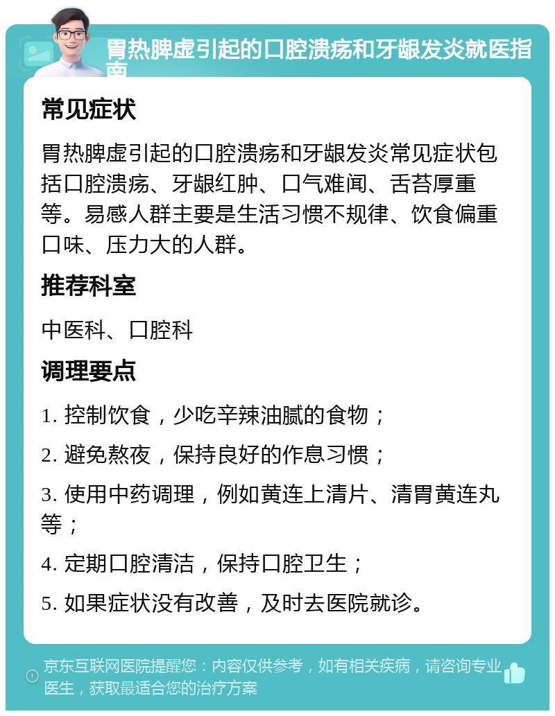 胃热脾虚引起的口腔溃疡和牙龈发炎就医指南 常见症状 胃热脾虚引起的口腔溃疡和牙龈发炎常见症状包括口腔溃疡、牙龈红肿、口气难闻、舌苔厚重等。易感人群主要是生活习惯不规律、饮食偏重口味、压力大的人群。 推荐科室 中医科、口腔科 调理要点 1. 控制饮食，少吃辛辣油腻的食物； 2. 避免熬夜，保持良好的作息习惯； 3. 使用中药调理，例如黄连上清片、清胃黄连丸等； 4. 定期口腔清洁，保持口腔卫生； 5. 如果症状没有改善，及时去医院就诊。