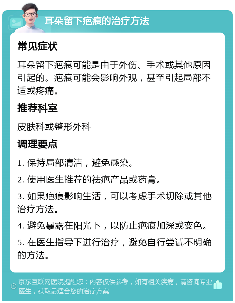 耳朵留下疤痕的治疗方法 常见症状 耳朵留下疤痕可能是由于外伤、手术或其他原因引起的。疤痕可能会影响外观，甚至引起局部不适或疼痛。 推荐科室 皮肤科或整形外科 调理要点 1. 保持局部清洁，避免感染。 2. 使用医生推荐的祛疤产品或药膏。 3. 如果疤痕影响生活，可以考虑手术切除或其他治疗方法。 4. 避免暴露在阳光下，以防止疤痕加深或变色。 5. 在医生指导下进行治疗，避免自行尝试不明确的方法。