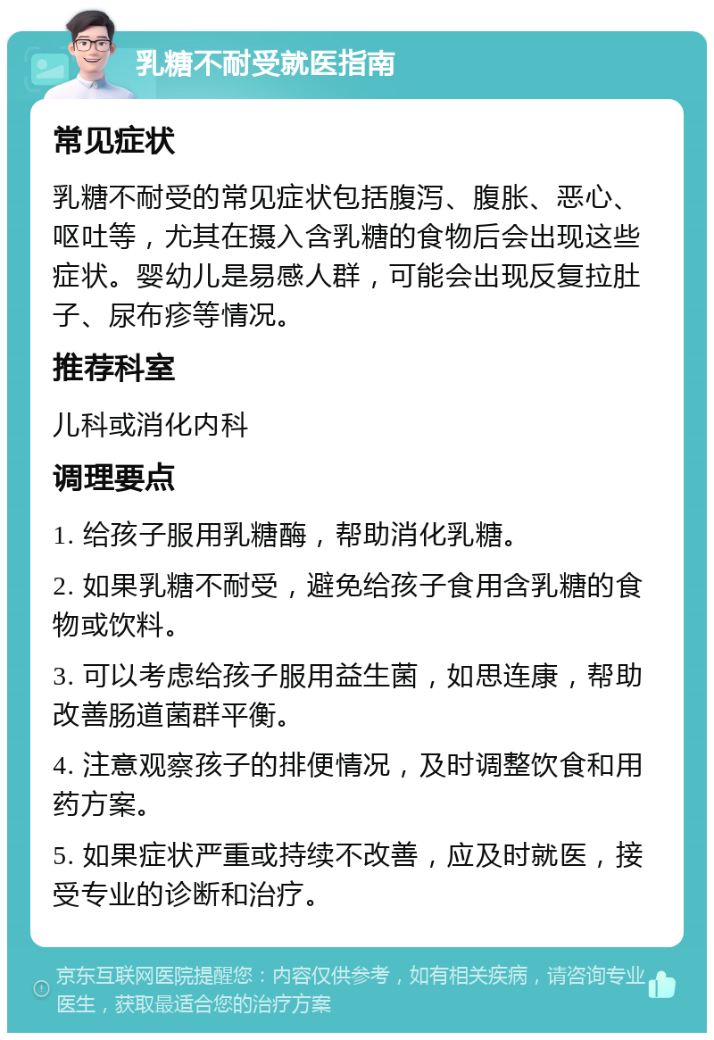 乳糖不耐受就医指南 常见症状 乳糖不耐受的常见症状包括腹泻、腹胀、恶心、呕吐等，尤其在摄入含乳糖的食物后会出现这些症状。婴幼儿是易感人群，可能会出现反复拉肚子、尿布疹等情况。 推荐科室 儿科或消化内科 调理要点 1. 给孩子服用乳糖酶，帮助消化乳糖。 2. 如果乳糖不耐受，避免给孩子食用含乳糖的食物或饮料。 3. 可以考虑给孩子服用益生菌，如思连康，帮助改善肠道菌群平衡。 4. 注意观察孩子的排便情况，及时调整饮食和用药方案。 5. 如果症状严重或持续不改善，应及时就医，接受专业的诊断和治疗。