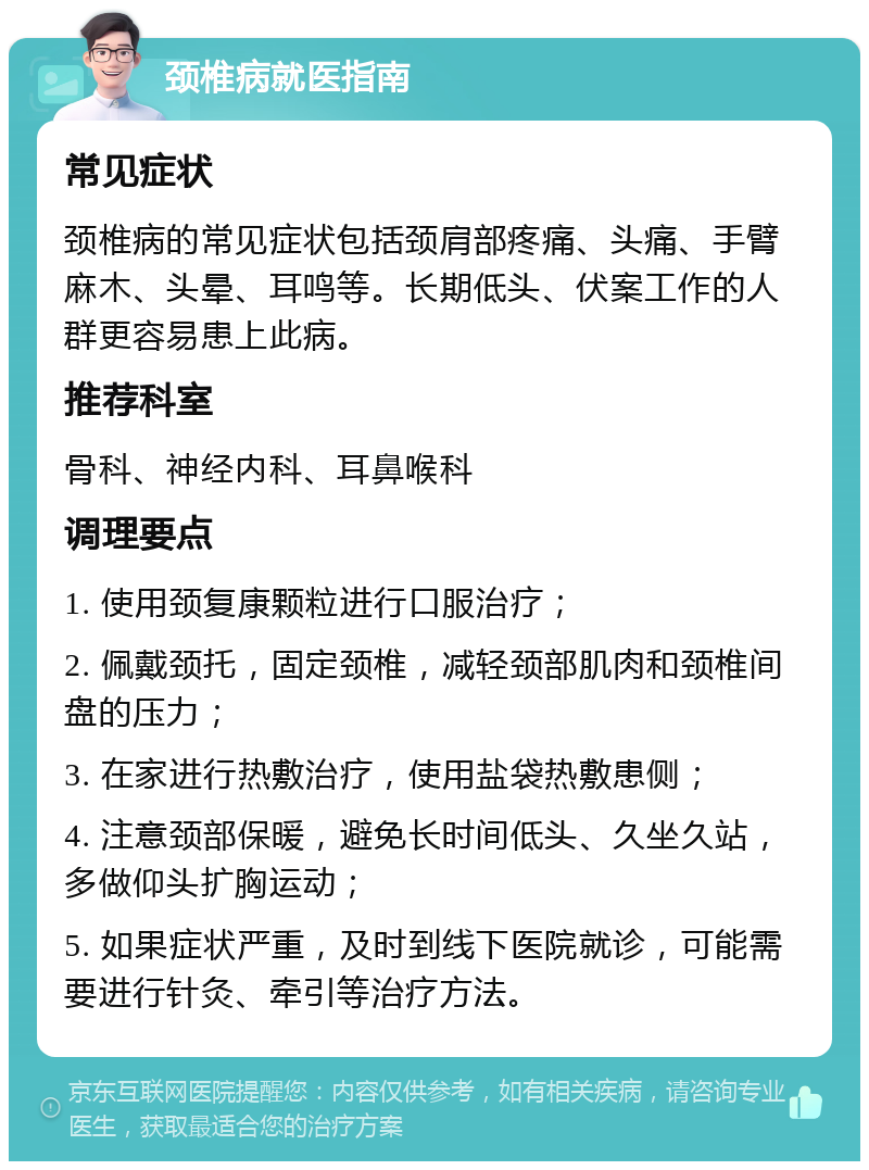 颈椎病就医指南 常见症状 颈椎病的常见症状包括颈肩部疼痛、头痛、手臂麻木、头晕、耳鸣等。长期低头、伏案工作的人群更容易患上此病。 推荐科室 骨科、神经内科、耳鼻喉科 调理要点 1. 使用颈复康颗粒进行口服治疗； 2. 佩戴颈托，固定颈椎，减轻颈部肌肉和颈椎间盘的压力； 3. 在家进行热敷治疗，使用盐袋热敷患侧； 4. 注意颈部保暖，避免长时间低头、久坐久站，多做仰头扩胸运动； 5. 如果症状严重，及时到线下医院就诊，可能需要进行针灸、牵引等治疗方法。