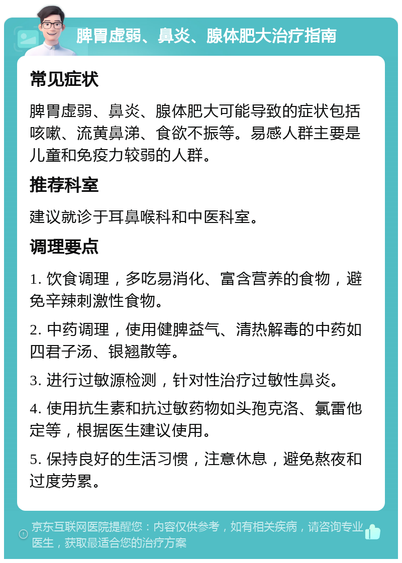 脾胃虚弱、鼻炎、腺体肥大治疗指南 常见症状 脾胃虚弱、鼻炎、腺体肥大可能导致的症状包括咳嗽、流黄鼻涕、食欲不振等。易感人群主要是儿童和免疫力较弱的人群。 推荐科室 建议就诊于耳鼻喉科和中医科室。 调理要点 1. 饮食调理，多吃易消化、富含营养的食物，避免辛辣刺激性食物。 2. 中药调理，使用健脾益气、清热解毒的中药如四君子汤、银翘散等。 3. 进行过敏源检测，针对性治疗过敏性鼻炎。 4. 使用抗生素和抗过敏药物如头孢克洛、氯雷他定等，根据医生建议使用。 5. 保持良好的生活习惯，注意休息，避免熬夜和过度劳累。