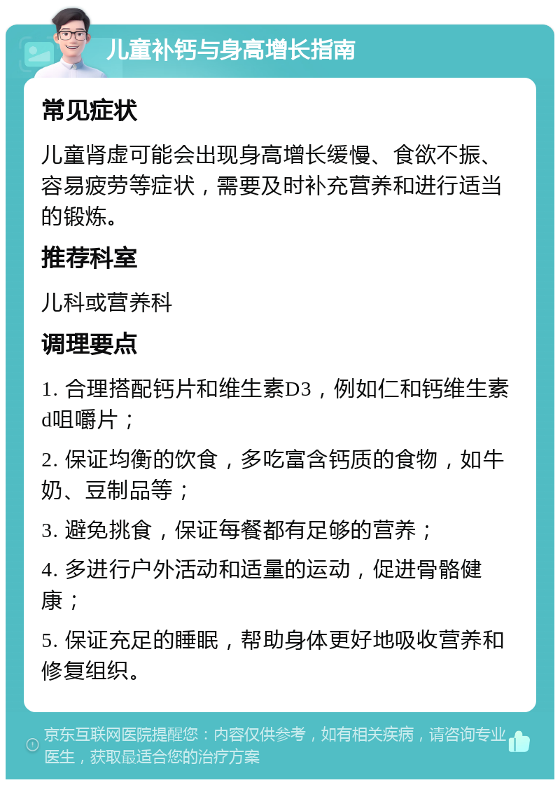 儿童补钙与身高增长指南 常见症状 儿童肾虚可能会出现身高增长缓慢、食欲不振、容易疲劳等症状，需要及时补充营养和进行适当的锻炼。 推荐科室 儿科或营养科 调理要点 1. 合理搭配钙片和维生素D3，例如仁和钙维生素d咀嚼片； 2. 保证均衡的饮食，多吃富含钙质的食物，如牛奶、豆制品等； 3. 避免挑食，保证每餐都有足够的营养； 4. 多进行户外活动和适量的运动，促进骨骼健康； 5. 保证充足的睡眠，帮助身体更好地吸收营养和修复组织。