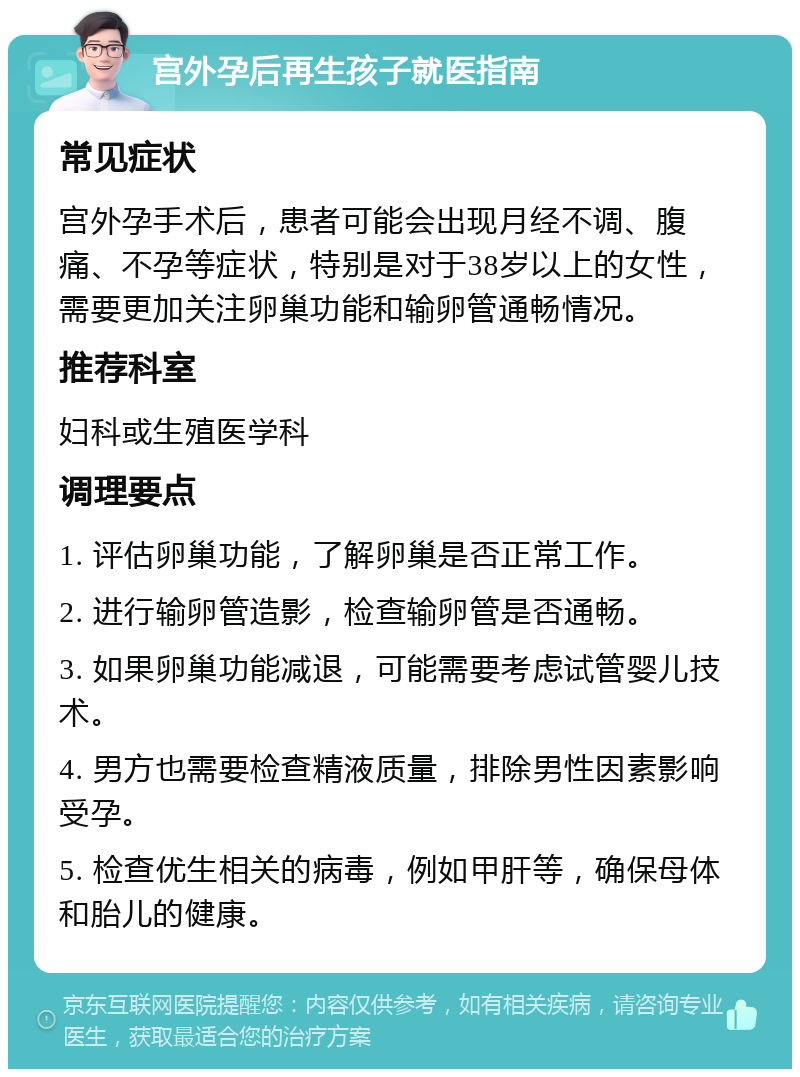 宫外孕后再生孩子就医指南 常见症状 宫外孕手术后，患者可能会出现月经不调、腹痛、不孕等症状，特别是对于38岁以上的女性，需要更加关注卵巢功能和输卵管通畅情况。 推荐科室 妇科或生殖医学科 调理要点 1. 评估卵巢功能，了解卵巢是否正常工作。 2. 进行输卵管造影，检查输卵管是否通畅。 3. 如果卵巢功能减退，可能需要考虑试管婴儿技术。 4. 男方也需要检查精液质量，排除男性因素影响受孕。 5. 检查优生相关的病毒，例如甲肝等，确保母体和胎儿的健康。