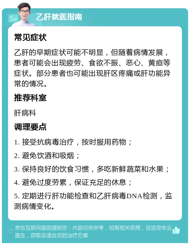 乙肝就医指南 常见症状 乙肝的早期症状可能不明显，但随着病情发展，患者可能会出现疲劳、食欲不振、恶心、黄疸等症状。部分患者也可能出现肝区疼痛或肝功能异常的情况。 推荐科室 肝病科 调理要点 1. 接受抗病毒治疗，按时服用药物； 2. 避免饮酒和吸烟； 3. 保持良好的饮食习惯，多吃新鲜蔬菜和水果； 4. 避免过度劳累，保证充足的休息； 5. 定期进行肝功能检查和乙肝病毒DNA检测，监测病情变化。