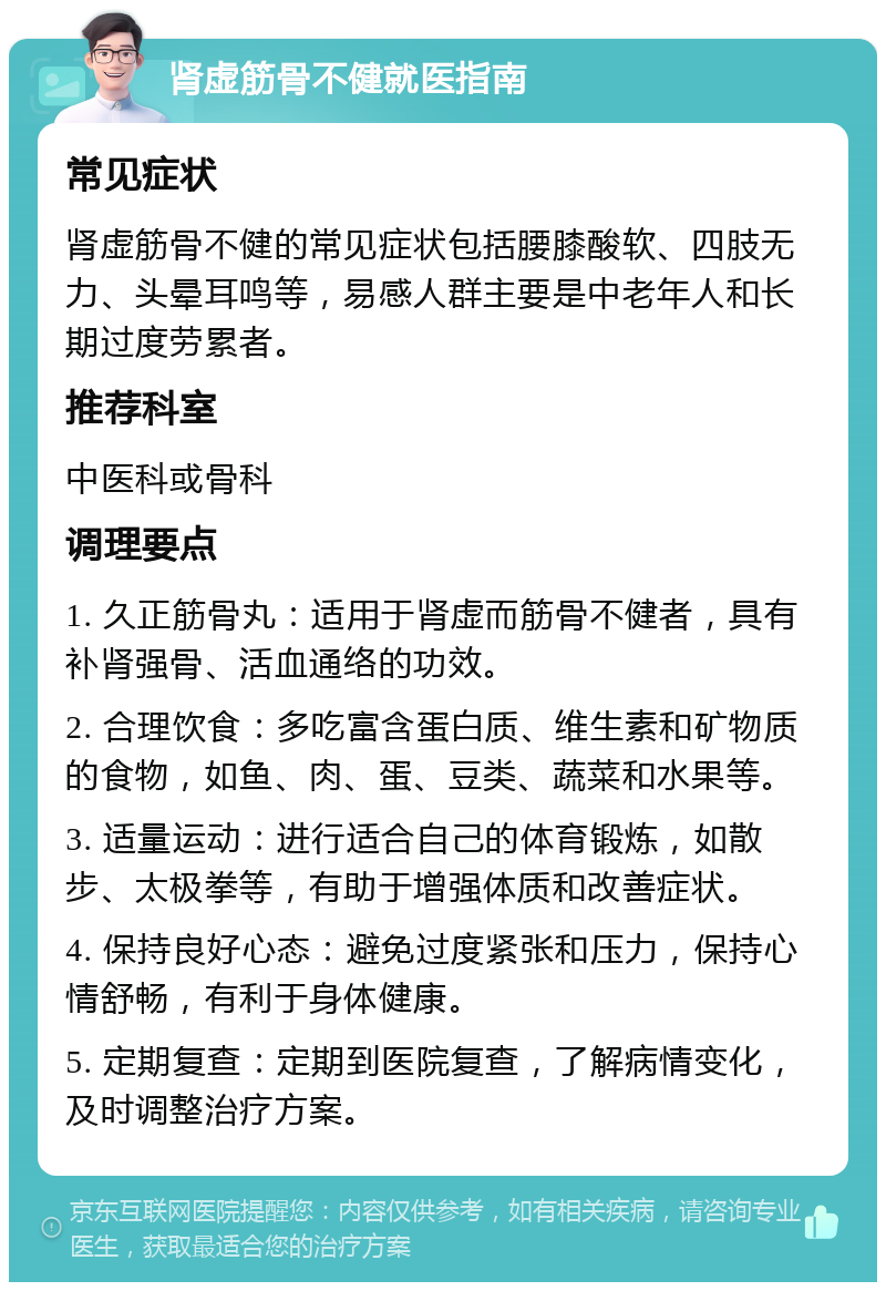 肾虚筋骨不健就医指南 常见症状 肾虚筋骨不健的常见症状包括腰膝酸软、四肢无力、头晕耳鸣等，易感人群主要是中老年人和长期过度劳累者。 推荐科室 中医科或骨科 调理要点 1. 久正筋骨丸：适用于肾虚而筋骨不健者，具有补肾强骨、活血通络的功效。 2. 合理饮食：多吃富含蛋白质、维生素和矿物质的食物，如鱼、肉、蛋、豆类、蔬菜和水果等。 3. 适量运动：进行适合自己的体育锻炼，如散步、太极拳等，有助于增强体质和改善症状。 4. 保持良好心态：避免过度紧张和压力，保持心情舒畅，有利于身体健康。 5. 定期复查：定期到医院复查，了解病情变化，及时调整治疗方案。