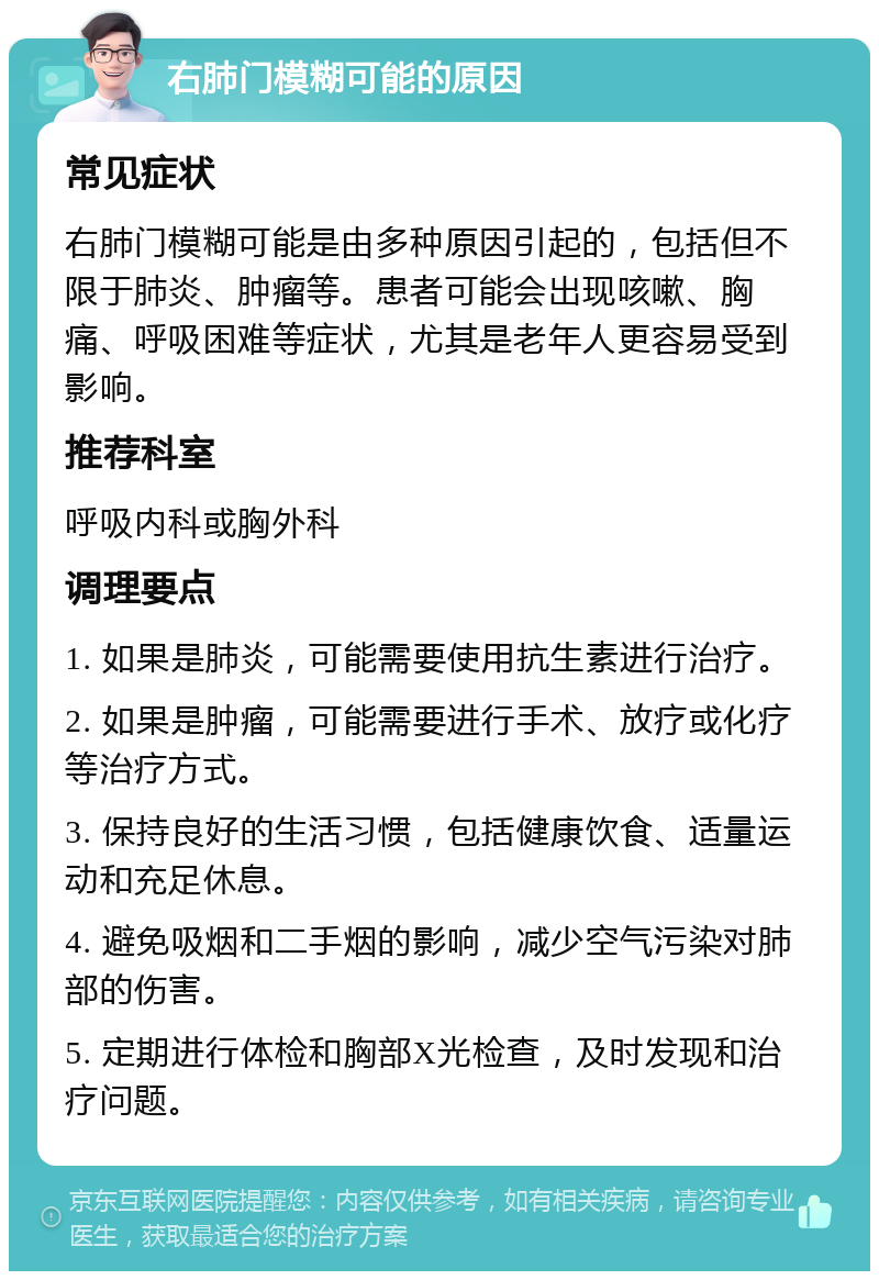 右肺门模糊可能的原因 常见症状 右肺门模糊可能是由多种原因引起的，包括但不限于肺炎、肿瘤等。患者可能会出现咳嗽、胸痛、呼吸困难等症状，尤其是老年人更容易受到影响。 推荐科室 呼吸内科或胸外科 调理要点 1. 如果是肺炎，可能需要使用抗生素进行治疗。 2. 如果是肿瘤，可能需要进行手术、放疗或化疗等治疗方式。 3. 保持良好的生活习惯，包括健康饮食、适量运动和充足休息。 4. 避免吸烟和二手烟的影响，减少空气污染对肺部的伤害。 5. 定期进行体检和胸部X光检查，及时发现和治疗问题。