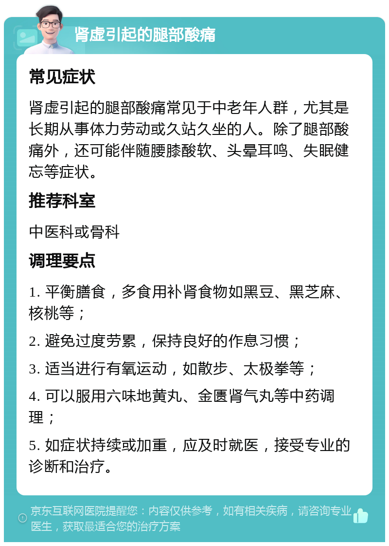 肾虚引起的腿部酸痛 常见症状 肾虚引起的腿部酸痛常见于中老年人群，尤其是长期从事体力劳动或久站久坐的人。除了腿部酸痛外，还可能伴随腰膝酸软、头晕耳鸣、失眠健忘等症状。 推荐科室 中医科或骨科 调理要点 1. 平衡膳食，多食用补肾食物如黑豆、黑芝麻、核桃等； 2. 避免过度劳累，保持良好的作息习惯； 3. 适当进行有氧运动，如散步、太极拳等； 4. 可以服用六味地黄丸、金匮肾气丸等中药调理； 5. 如症状持续或加重，应及时就医，接受专业的诊断和治疗。