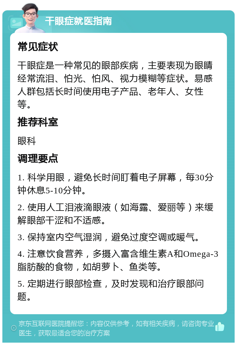 干眼症就医指南 常见症状 干眼症是一种常见的眼部疾病，主要表现为眼睛经常流泪、怕光、怕风、视力模糊等症状。易感人群包括长时间使用电子产品、老年人、女性等。 推荐科室 眼科 调理要点 1. 科学用眼，避免长时间盯着电子屏幕，每30分钟休息5-10分钟。 2. 使用人工泪液滴眼液（如海露、爱丽等）来缓解眼部干涩和不适感。 3. 保持室内空气湿润，避免过度空调或暖气。 4. 注意饮食营养，多摄入富含维生素A和Omega-3脂肪酸的食物，如胡萝卜、鱼类等。 5. 定期进行眼部检查，及时发现和治疗眼部问题。