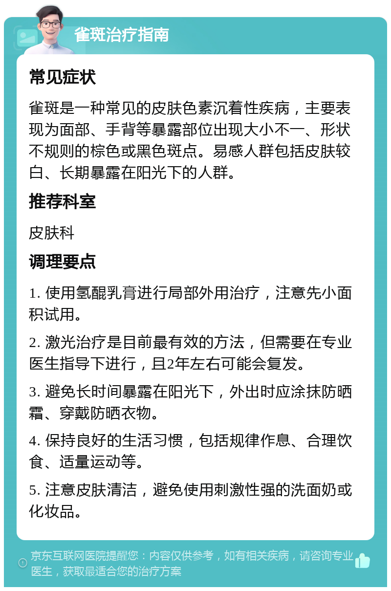 雀斑治疗指南 常见症状 雀斑是一种常见的皮肤色素沉着性疾病，主要表现为面部、手背等暴露部位出现大小不一、形状不规则的棕色或黑色斑点。易感人群包括皮肤较白、长期暴露在阳光下的人群。 推荐科室 皮肤科 调理要点 1. 使用氢醌乳膏进行局部外用治疗，注意先小面积试用。 2. 激光治疗是目前最有效的方法，但需要在专业医生指导下进行，且2年左右可能会复发。 3. 避免长时间暴露在阳光下，外出时应涂抹防晒霜、穿戴防晒衣物。 4. 保持良好的生活习惯，包括规律作息、合理饮食、适量运动等。 5. 注意皮肤清洁，避免使用刺激性强的洗面奶或化妆品。