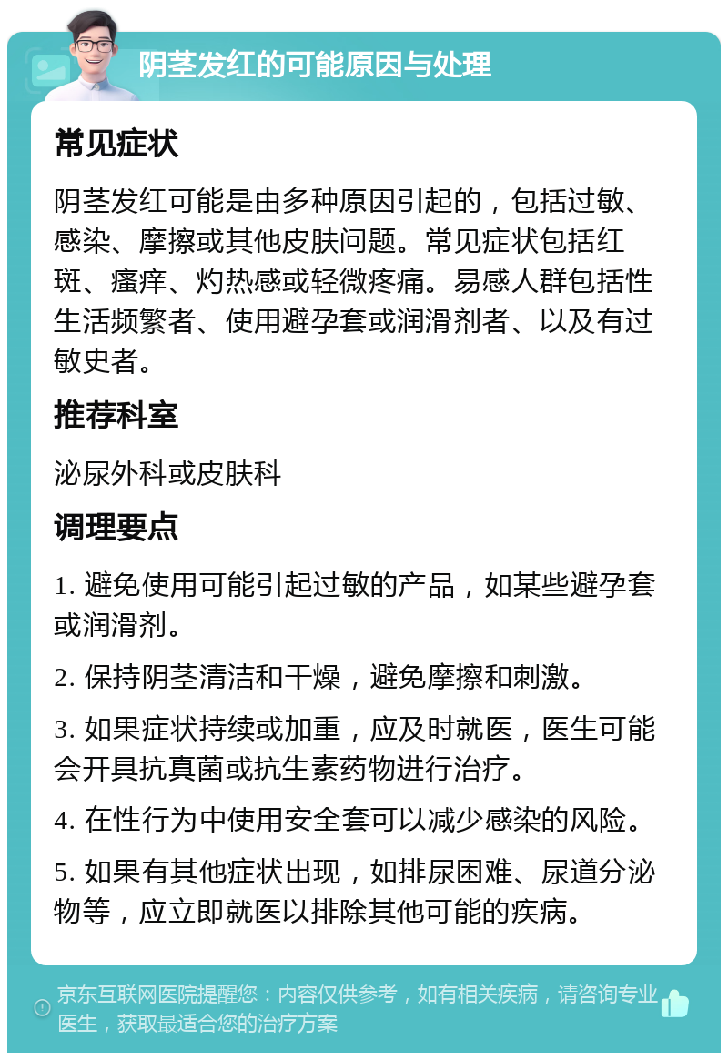 阴茎发红的可能原因与处理 常见症状 阴茎发红可能是由多种原因引起的，包括过敏、感染、摩擦或其他皮肤问题。常见症状包括红斑、瘙痒、灼热感或轻微疼痛。易感人群包括性生活频繁者、使用避孕套或润滑剂者、以及有过敏史者。 推荐科室 泌尿外科或皮肤科 调理要点 1. 避免使用可能引起过敏的产品，如某些避孕套或润滑剂。 2. 保持阴茎清洁和干燥，避免摩擦和刺激。 3. 如果症状持续或加重，应及时就医，医生可能会开具抗真菌或抗生素药物进行治疗。 4. 在性行为中使用安全套可以减少感染的风险。 5. 如果有其他症状出现，如排尿困难、尿道分泌物等，应立即就医以排除其他可能的疾病。