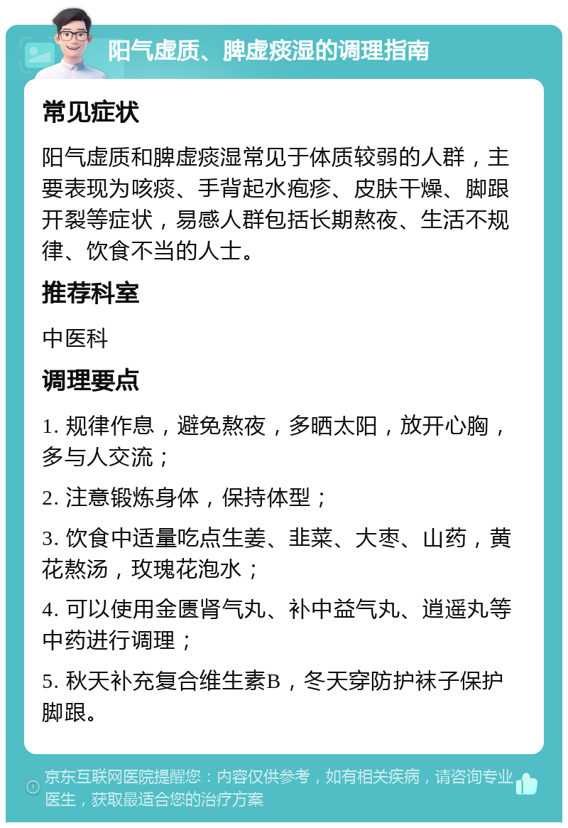 阳气虚质、脾虚痰湿的调理指南 常见症状 阳气虚质和脾虚痰湿常见于体质较弱的人群，主要表现为咳痰、手背起水疱疹、皮肤干燥、脚跟开裂等症状，易感人群包括长期熬夜、生活不规律、饮食不当的人士。 推荐科室 中医科 调理要点 1. 规律作息，避免熬夜，多晒太阳，放开心胸，多与人交流； 2. 注意锻炼身体，保持体型； 3. 饮食中适量吃点生姜、韭菜、大枣、山药，黄花熬汤，玫瑰花泡水； 4. 可以使用金匮肾气丸、补中益气丸、逍遥丸等中药进行调理； 5. 秋天补充复合维生素B，冬天穿防护袜子保护脚跟。