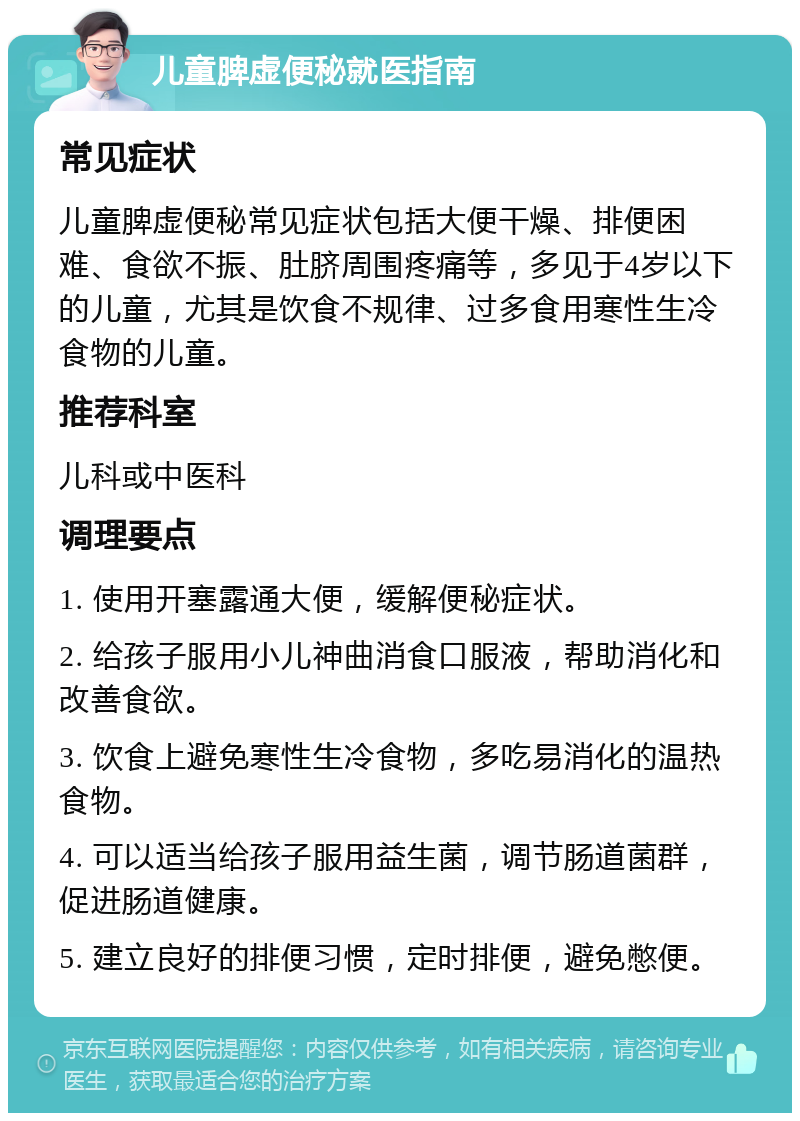 儿童脾虚便秘就医指南 常见症状 儿童脾虚便秘常见症状包括大便干燥、排便困难、食欲不振、肚脐周围疼痛等，多见于4岁以下的儿童，尤其是饮食不规律、过多食用寒性生冷食物的儿童。 推荐科室 儿科或中医科 调理要点 1. 使用开塞露通大便，缓解便秘症状。 2. 给孩子服用小儿神曲消食口服液，帮助消化和改善食欲。 3. 饮食上避免寒性生冷食物，多吃易消化的温热食物。 4. 可以适当给孩子服用益生菌，调节肠道菌群，促进肠道健康。 5. 建立良好的排便习惯，定时排便，避免憋便。