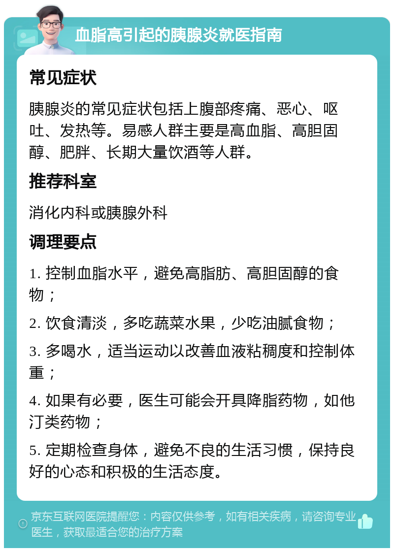 血脂高引起的胰腺炎就医指南 常见症状 胰腺炎的常见症状包括上腹部疼痛、恶心、呕吐、发热等。易感人群主要是高血脂、高胆固醇、肥胖、长期大量饮酒等人群。 推荐科室 消化内科或胰腺外科 调理要点 1. 控制血脂水平，避免高脂肪、高胆固醇的食物； 2. 饮食清淡，多吃蔬菜水果，少吃油腻食物； 3. 多喝水，适当运动以改善血液粘稠度和控制体重； 4. 如果有必要，医生可能会开具降脂药物，如他汀类药物； 5. 定期检查身体，避免不良的生活习惯，保持良好的心态和积极的生活态度。