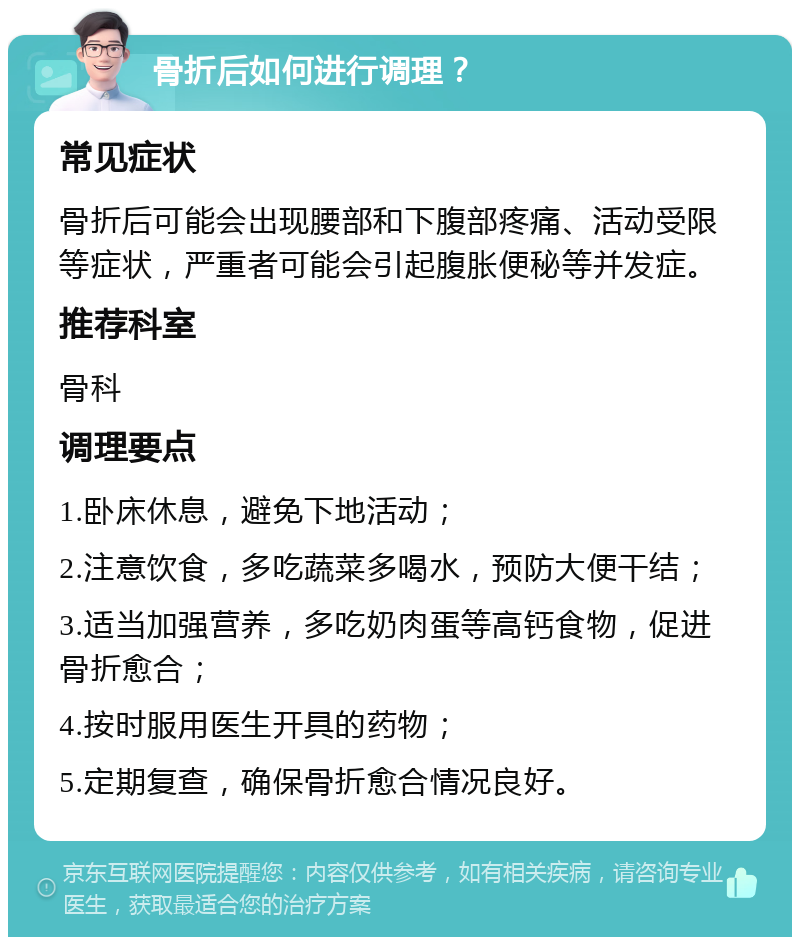 骨折后如何进行调理？ 常见症状 骨折后可能会出现腰部和下腹部疼痛、活动受限等症状，严重者可能会引起腹胀便秘等并发症。 推荐科室 骨科 调理要点 1.卧床休息，避免下地活动； 2.注意饮食，多吃蔬菜多喝水，预防大便干结； 3.适当加强营养，多吃奶肉蛋等高钙食物，促进骨折愈合； 4.按时服用医生开具的药物； 5.定期复查，确保骨折愈合情况良好。