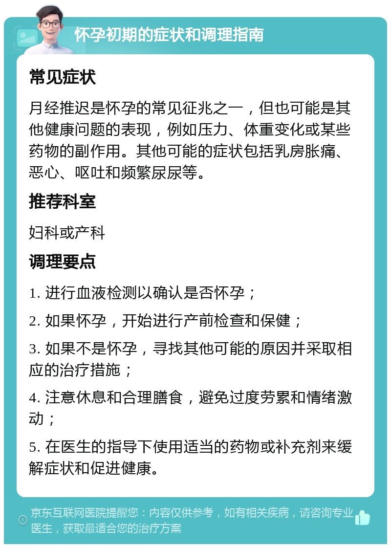 怀孕初期的症状和调理指南 常见症状 月经推迟是怀孕的常见征兆之一，但也可能是其他健康问题的表现，例如压力、体重变化或某些药物的副作用。其他可能的症状包括乳房胀痛、恶心、呕吐和频繁尿尿等。 推荐科室 妇科或产科 调理要点 1. 进行血液检测以确认是否怀孕； 2. 如果怀孕，开始进行产前检查和保健； 3. 如果不是怀孕，寻找其他可能的原因并采取相应的治疗措施； 4. 注意休息和合理膳食，避免过度劳累和情绪激动； 5. 在医生的指导下使用适当的药物或补充剂来缓解症状和促进健康。