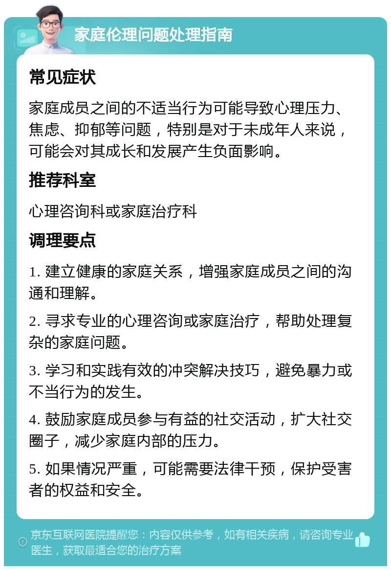 家庭伦理问题处理指南 常见症状 家庭成员之间的不适当行为可能导致心理压力、焦虑、抑郁等问题，特别是对于未成年人来说，可能会对其成长和发展产生负面影响。 推荐科室 心理咨询科或家庭治疗科 调理要点 1. 建立健康的家庭关系，增强家庭成员之间的沟通和理解。 2. 寻求专业的心理咨询或家庭治疗，帮助处理复杂的家庭问题。 3. 学习和实践有效的冲突解决技巧，避免暴力或不当行为的发生。 4. 鼓励家庭成员参与有益的社交活动，扩大社交圈子，减少家庭内部的压力。 5. 如果情况严重，可能需要法律干预，保护受害者的权益和安全。