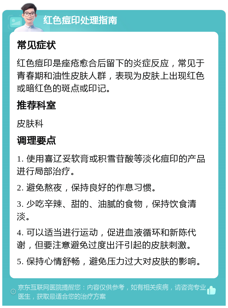 红色痘印处理指南 常见症状 红色痘印是痤疮愈合后留下的炎症反应，常见于青春期和油性皮肤人群，表现为皮肤上出现红色或暗红色的斑点或印记。 推荐科室 皮肤科 调理要点 1. 使用喜辽妥软膏或积雪苷酸等淡化痘印的产品进行局部治疗。 2. 避免熬夜，保持良好的作息习惯。 3. 少吃辛辣、甜的、油腻的食物，保持饮食清淡。 4. 可以适当进行运动，促进血液循环和新陈代谢，但要注意避免过度出汗引起的皮肤刺激。 5. 保持心情舒畅，避免压力过大对皮肤的影响。