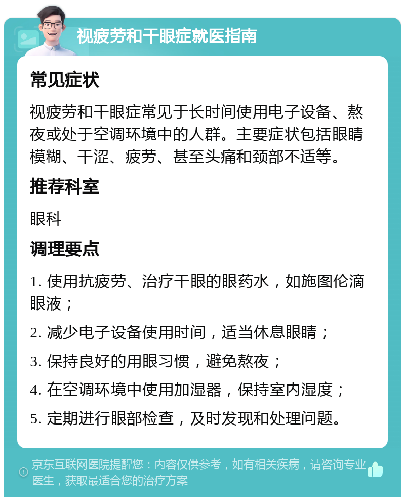 视疲劳和干眼症就医指南 常见症状 视疲劳和干眼症常见于长时间使用电子设备、熬夜或处于空调环境中的人群。主要症状包括眼睛模糊、干涩、疲劳、甚至头痛和颈部不适等。 推荐科室 眼科 调理要点 1. 使用抗疲劳、治疗干眼的眼药水，如施图伦滴眼液； 2. 减少电子设备使用时间，适当休息眼睛； 3. 保持良好的用眼习惯，避免熬夜； 4. 在空调环境中使用加湿器，保持室内湿度； 5. 定期进行眼部检查，及时发现和处理问题。