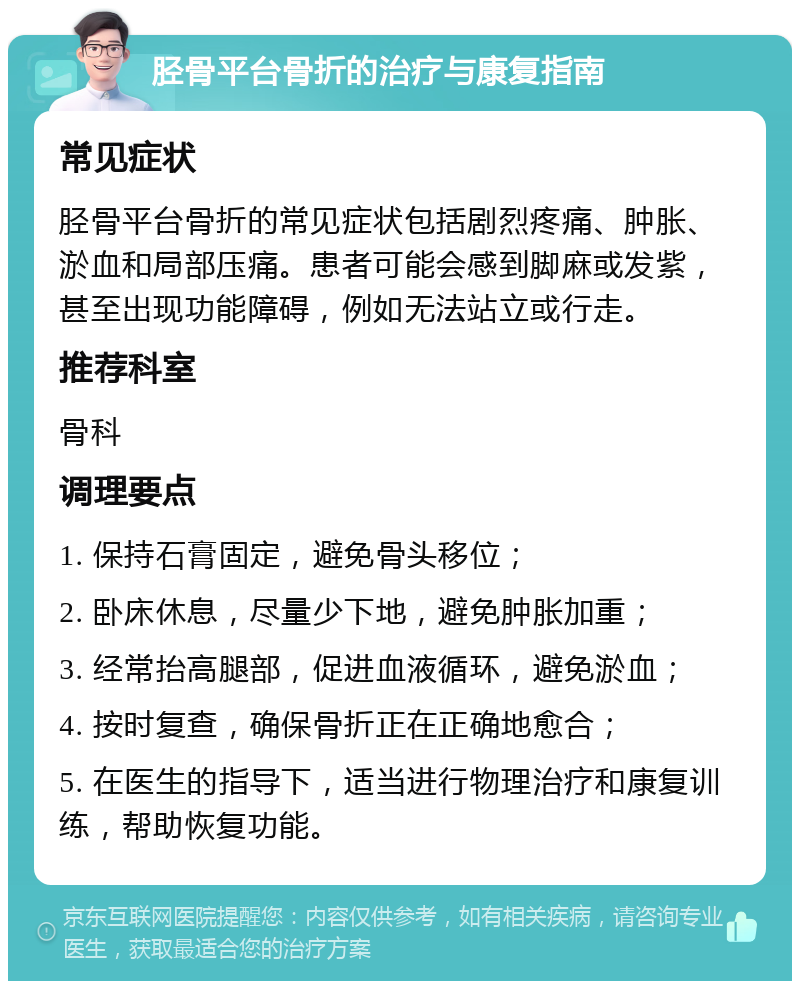 胫骨平台骨折的治疗与康复指南 常见症状 胫骨平台骨折的常见症状包括剧烈疼痛、肿胀、淤血和局部压痛。患者可能会感到脚麻或发紫，甚至出现功能障碍，例如无法站立或行走。 推荐科室 骨科 调理要点 1. 保持石膏固定，避免骨头移位； 2. 卧床休息，尽量少下地，避免肿胀加重； 3. 经常抬高腿部，促进血液循环，避免淤血； 4. 按时复查，确保骨折正在正确地愈合； 5. 在医生的指导下，适当进行物理治疗和康复训练，帮助恢复功能。