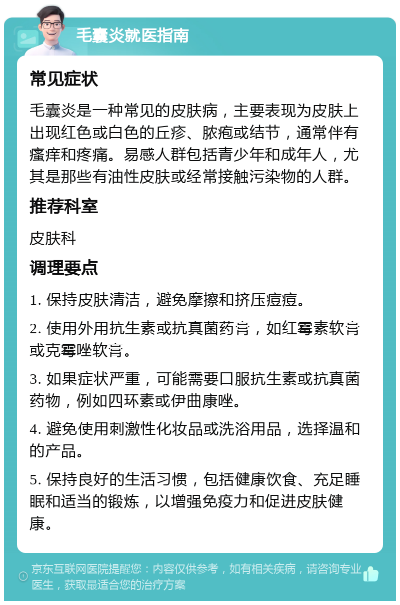 毛囊炎就医指南 常见症状 毛囊炎是一种常见的皮肤病，主要表现为皮肤上出现红色或白色的丘疹、脓疱或结节，通常伴有瘙痒和疼痛。易感人群包括青少年和成年人，尤其是那些有油性皮肤或经常接触污染物的人群。 推荐科室 皮肤科 调理要点 1. 保持皮肤清洁，避免摩擦和挤压痘痘。 2. 使用外用抗生素或抗真菌药膏，如红霉素软膏或克霉唑软膏。 3. 如果症状严重，可能需要口服抗生素或抗真菌药物，例如四环素或伊曲康唑。 4. 避免使用刺激性化妆品或洗浴用品，选择温和的产品。 5. 保持良好的生活习惯，包括健康饮食、充足睡眠和适当的锻炼，以增强免疫力和促进皮肤健康。