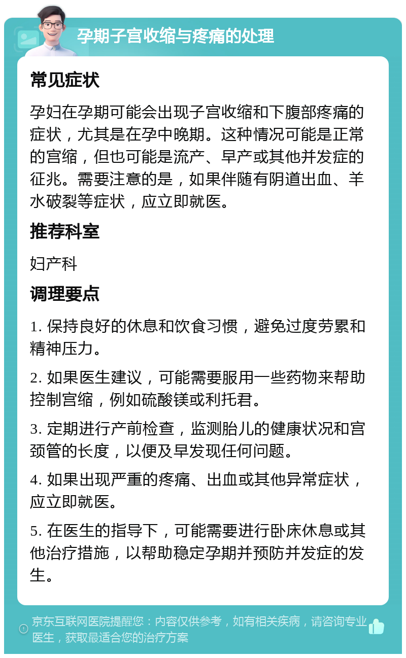 孕期子宫收缩与疼痛的处理 常见症状 孕妇在孕期可能会出现子宫收缩和下腹部疼痛的症状，尤其是在孕中晚期。这种情况可能是正常的宫缩，但也可能是流产、早产或其他并发症的征兆。需要注意的是，如果伴随有阴道出血、羊水破裂等症状，应立即就医。 推荐科室 妇产科 调理要点 1. 保持良好的休息和饮食习惯，避免过度劳累和精神压力。 2. 如果医生建议，可能需要服用一些药物来帮助控制宫缩，例如硫酸镁或利托君。 3. 定期进行产前检查，监测胎儿的健康状况和宫颈管的长度，以便及早发现任何问题。 4. 如果出现严重的疼痛、出血或其他异常症状，应立即就医。 5. 在医生的指导下，可能需要进行卧床休息或其他治疗措施，以帮助稳定孕期并预防并发症的发生。