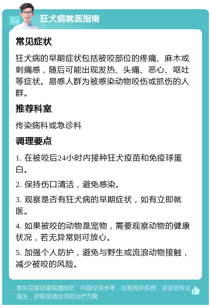 狂犬病就医指南 常见症状 狂犬病的早期症状包括被咬部位的疼痛、麻木或刺痛感，随后可能出现发热、头痛、恶心、呕吐等症状。易感人群为被感染动物咬伤或抓伤的人群。 推荐科室 传染病科或急诊科 调理要点 1. 在被咬后24小时内接种狂犬疫苗和免疫球蛋白。 2. 保持伤口清洁，避免感染。 3. 观察是否有狂犬病的早期症状，如有立即就医。 4. 如果被咬的动物是宠物，需要观察动物的健康状况，若无异常则可放心。 5. 加强个人防护，避免与野生或流浪动物接触，减少被咬的风险。