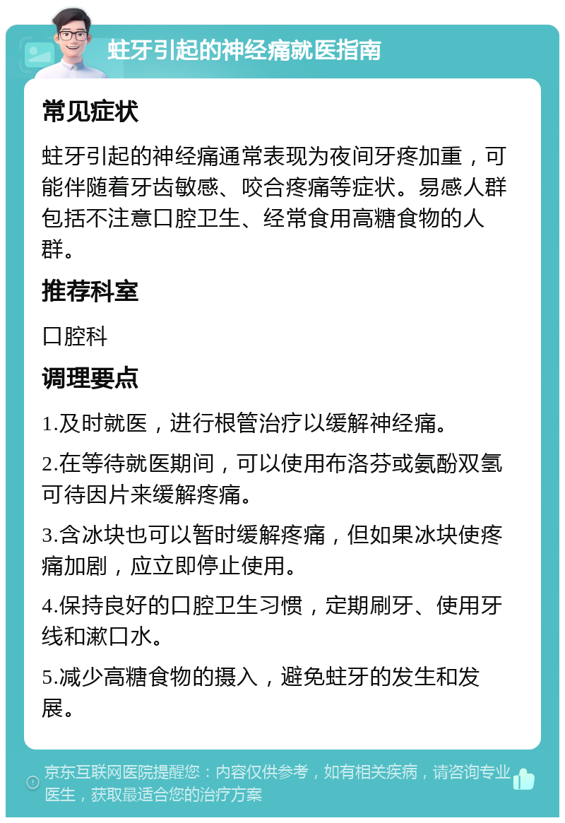 蛀牙引起的神经痛就医指南 常见症状 蛀牙引起的神经痛通常表现为夜间牙疼加重，可能伴随着牙齿敏感、咬合疼痛等症状。易感人群包括不注意口腔卫生、经常食用高糖食物的人群。 推荐科室 口腔科 调理要点 1.及时就医，进行根管治疗以缓解神经痛。 2.在等待就医期间，可以使用布洛芬或氨酚双氢可待因片来缓解疼痛。 3.含冰块也可以暂时缓解疼痛，但如果冰块使疼痛加剧，应立即停止使用。 4.保持良好的口腔卫生习惯，定期刷牙、使用牙线和漱口水。 5.减少高糖食物的摄入，避免蛀牙的发生和发展。