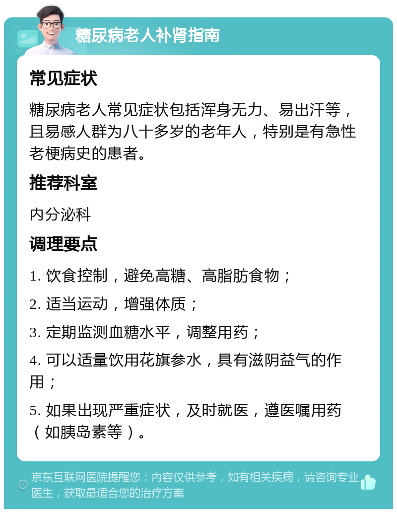 糖尿病老人补肾指南 常见症状 糖尿病老人常见症状包括浑身无力、易出汗等，且易感人群为八十多岁的老年人，特别是有急性老梗病史的患者。 推荐科室 内分泌科 调理要点 1. 饮食控制，避免高糖、高脂肪食物； 2. 适当运动，增强体质； 3. 定期监测血糖水平，调整用药； 4. 可以适量饮用花旗参水，具有滋阴益气的作用； 5. 如果出现严重症状，及时就医，遵医嘱用药（如胰岛素等）。