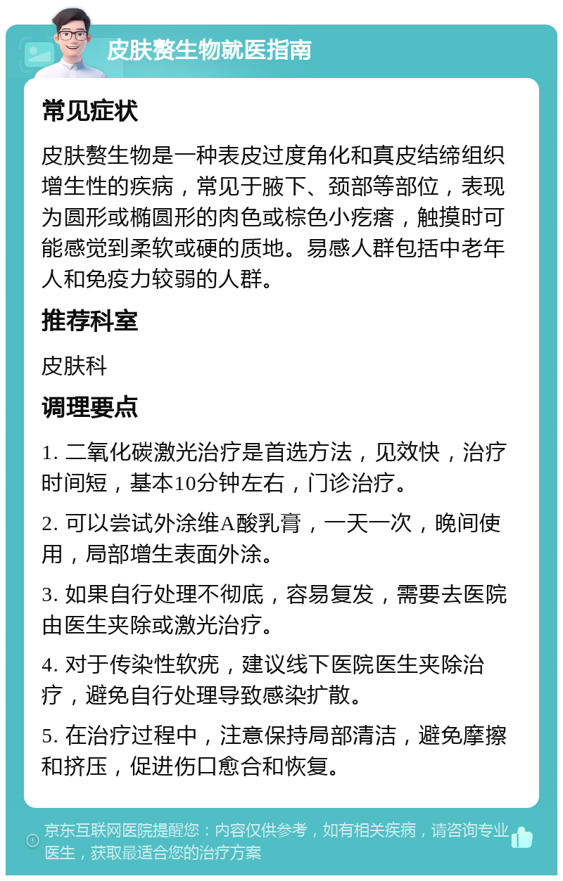 皮肤赘生物就医指南 常见症状 皮肤赘生物是一种表皮过度角化和真皮结缔组织增生性的疾病，常见于腋下、颈部等部位，表现为圆形或椭圆形的肉色或棕色小疙瘩，触摸时可能感觉到柔软或硬的质地。易感人群包括中老年人和免疫力较弱的人群。 推荐科室 皮肤科 调理要点 1. 二氧化碳激光治疗是首选方法，见效快，治疗时间短，基本10分钟左右，门诊治疗。 2. 可以尝试外涂维A酸乳膏，一天一次，晚间使用，局部增生表面外涂。 3. 如果自行处理不彻底，容易复发，需要去医院由医生夹除或激光治疗。 4. 对于传染性软疣，建议线下医院医生夹除治疗，避免自行处理导致感染扩散。 5. 在治疗过程中，注意保持局部清洁，避免摩擦和挤压，促进伤口愈合和恢复。