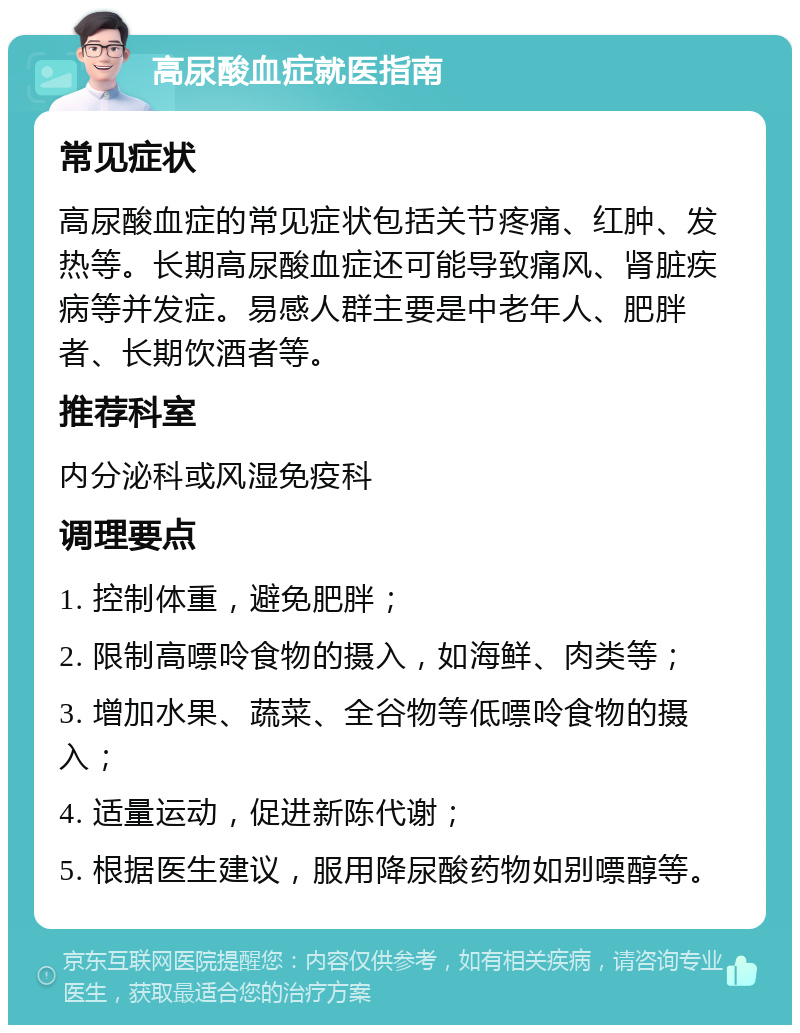 高尿酸血症就医指南 常见症状 高尿酸血症的常见症状包括关节疼痛、红肿、发热等。长期高尿酸血症还可能导致痛风、肾脏疾病等并发症。易感人群主要是中老年人、肥胖者、长期饮酒者等。 推荐科室 内分泌科或风湿免疫科 调理要点 1. 控制体重，避免肥胖； 2. 限制高嘌呤食物的摄入，如海鲜、肉类等； 3. 增加水果、蔬菜、全谷物等低嘌呤食物的摄入； 4. 适量运动，促进新陈代谢； 5. 根据医生建议，服用降尿酸药物如别嘌醇等。