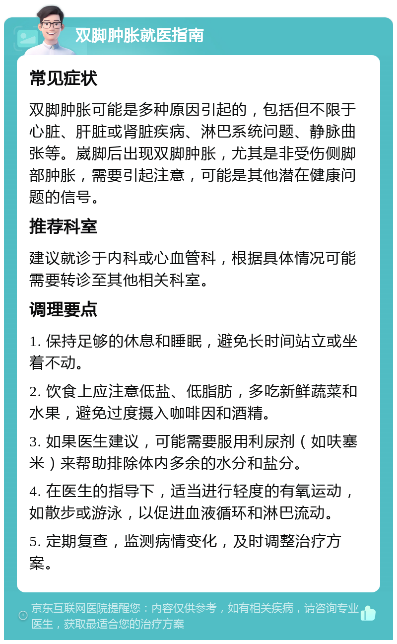 双脚肿胀就医指南 常见症状 双脚肿胀可能是多种原因引起的，包括但不限于心脏、肝脏或肾脏疾病、淋巴系统问题、静脉曲张等。崴脚后出现双脚肿胀，尤其是非受伤侧脚部肿胀，需要引起注意，可能是其他潜在健康问题的信号。 推荐科室 建议就诊于内科或心血管科，根据具体情况可能需要转诊至其他相关科室。 调理要点 1. 保持足够的休息和睡眠，避免长时间站立或坐着不动。 2. 饮食上应注意低盐、低脂肪，多吃新鲜蔬菜和水果，避免过度摄入咖啡因和酒精。 3. 如果医生建议，可能需要服用利尿剂（如呋塞米）来帮助排除体内多余的水分和盐分。 4. 在医生的指导下，适当进行轻度的有氧运动，如散步或游泳，以促进血液循环和淋巴流动。 5. 定期复查，监测病情变化，及时调整治疗方案。