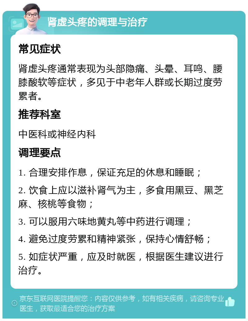 肾虚头疼的调理与治疗 常见症状 肾虚头疼通常表现为头部隐痛、头晕、耳鸣、腰膝酸软等症状，多见于中老年人群或长期过度劳累者。 推荐科室 中医科或神经内科 调理要点 1. 合理安排作息，保证充足的休息和睡眠； 2. 饮食上应以滋补肾气为主，多食用黑豆、黑芝麻、核桃等食物； 3. 可以服用六味地黄丸等中药进行调理； 4. 避免过度劳累和精神紧张，保持心情舒畅； 5. 如症状严重，应及时就医，根据医生建议进行治疗。