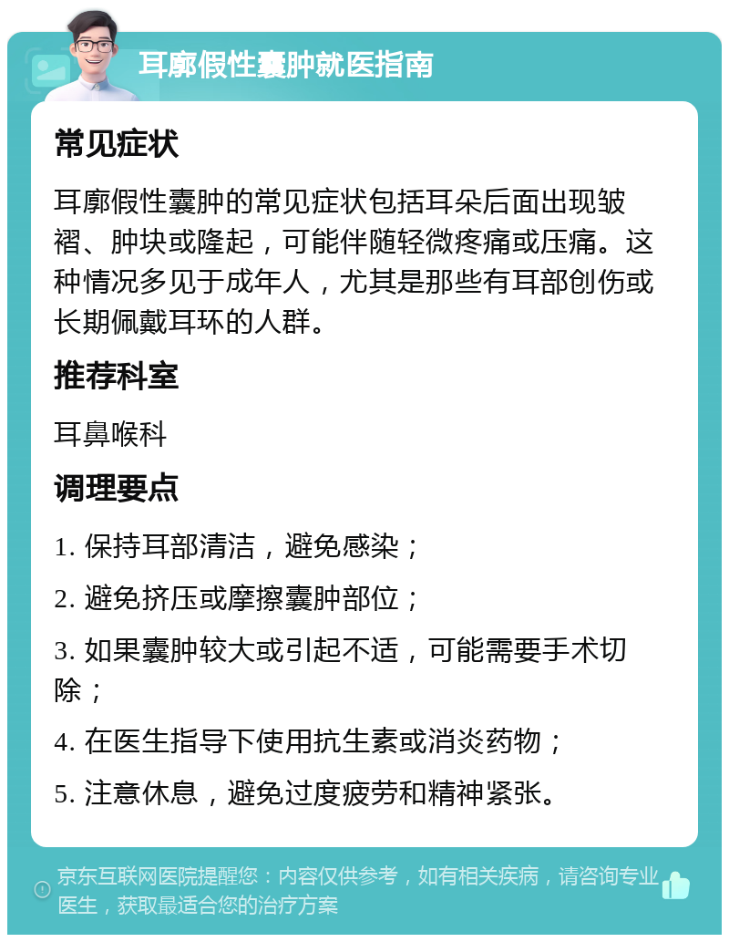 耳廓假性囊肿就医指南 常见症状 耳廓假性囊肿的常见症状包括耳朵后面出现皱褶、肿块或隆起，可能伴随轻微疼痛或压痛。这种情况多见于成年人，尤其是那些有耳部创伤或长期佩戴耳环的人群。 推荐科室 耳鼻喉科 调理要点 1. 保持耳部清洁，避免感染； 2. 避免挤压或摩擦囊肿部位； 3. 如果囊肿较大或引起不适，可能需要手术切除； 4. 在医生指导下使用抗生素或消炎药物； 5. 注意休息，避免过度疲劳和精神紧张。